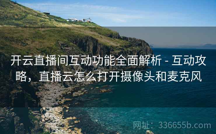 开云直播间互动功能全面解析 - 互动攻略，直播云怎么打开摄像头和麦克风