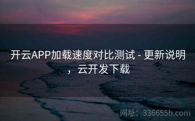 开云APP加载速度对比测试 - 更新说明，云开发下载