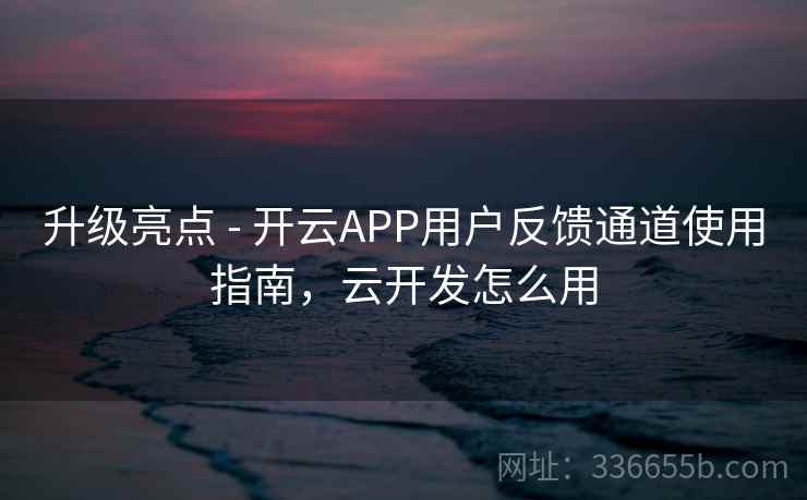 升级亮点 - 开云APP用户反馈通道使用指南，云开发怎么用  第2张
