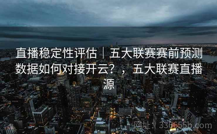 直播稳定性评估｜五大联赛赛前预测数据如何对接开云？，五大联赛直播源