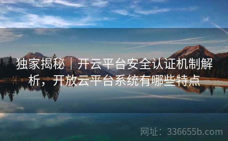 独家揭秘｜开云平台安全认证机制解析，开放云平台系统有哪些特点