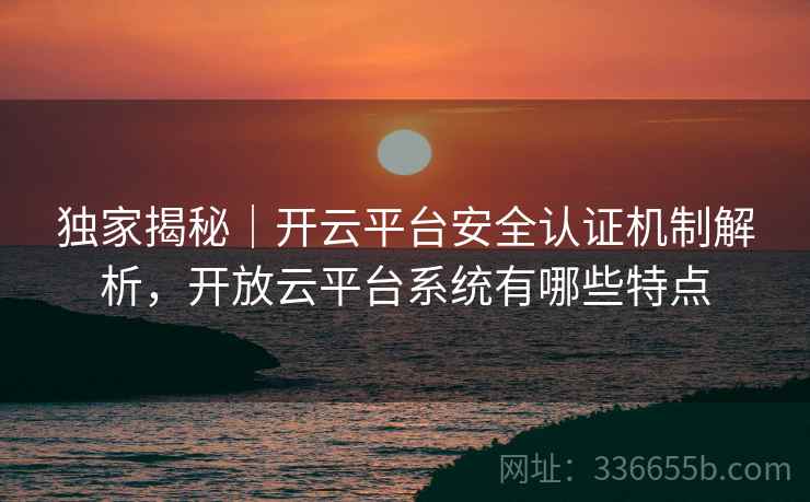独家揭秘｜开云平台安全认证机制解析，开放云平台系统有哪些特点