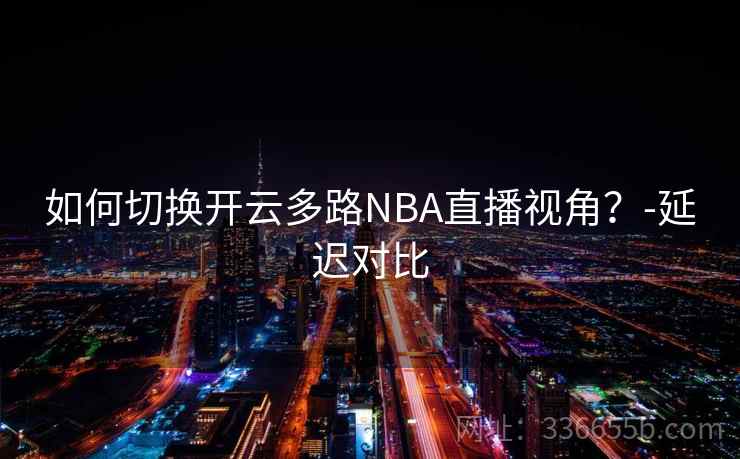如何切换开云多路NBA直播视角？-延迟对比