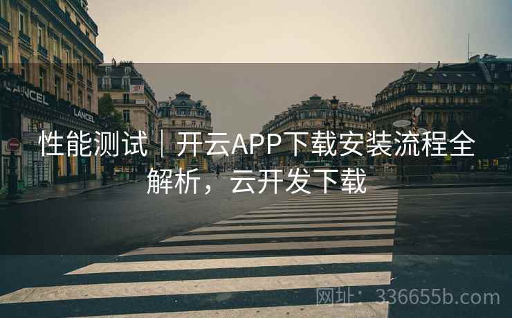 性能测试｜开云APP下载安装流程全解析，云开发下载