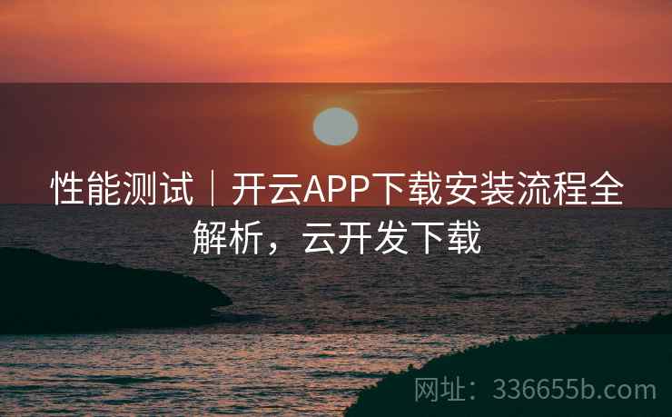 性能测试｜开云APP下载安装流程全解析，云开发下载