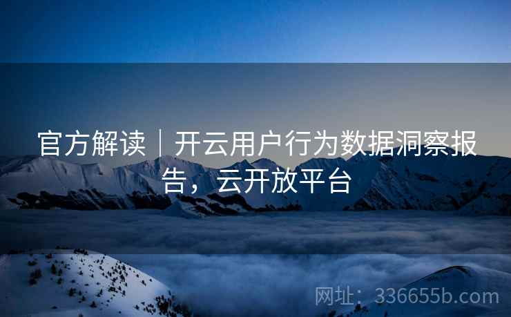 官方解读｜开云用户行为数据洞察报告，云开放平台
