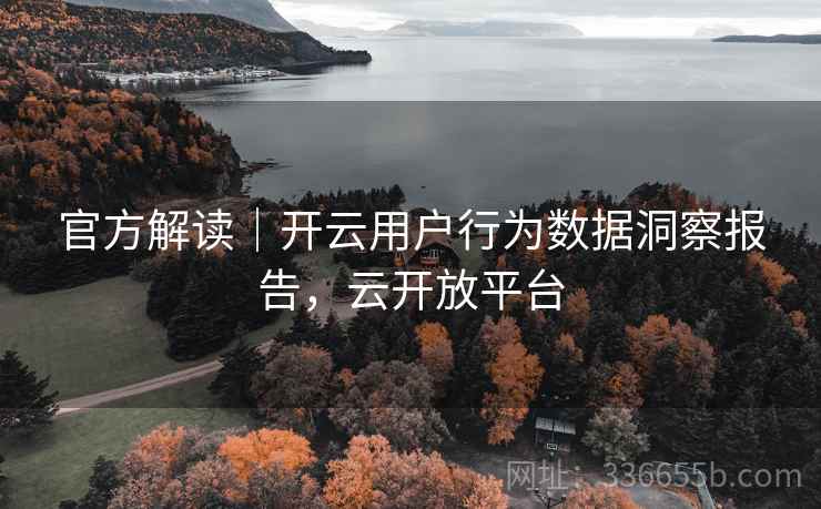 官方解读｜开云用户行为数据洞察报告，云开放平台