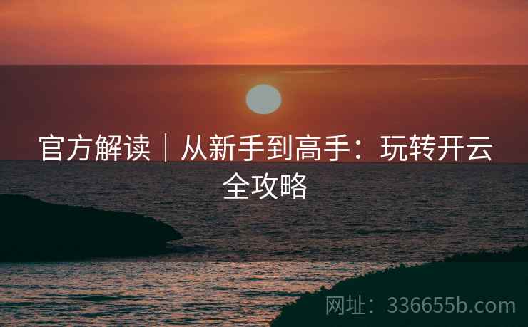官方解读｜从新手到高手：玩转开云全攻略