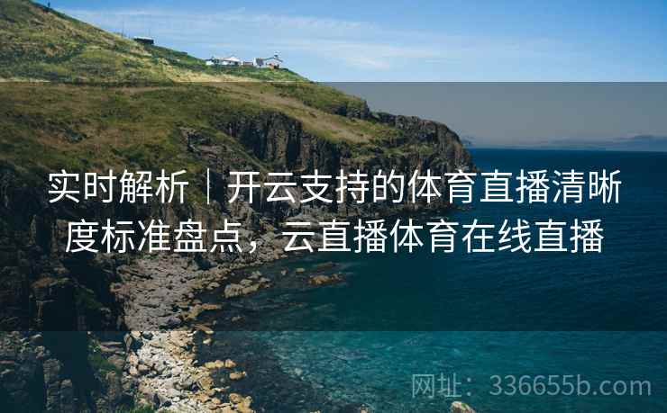 实时解析｜开云支持的体育直播清晰度标准盘点，云直播体育在线直播