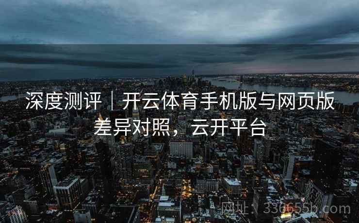 深度测评｜开云体育手机版与网页版差异对照，云开平台
