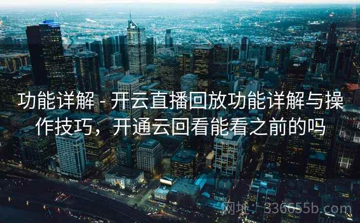 功能详解 - 开云直播回放功能详解与操作技巧，开通云回看能看之前的吗