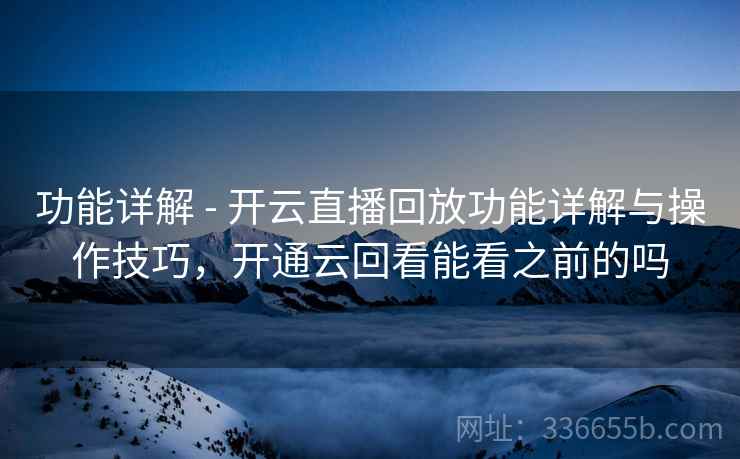功能详解 - 开云直播回放功能详解与操作技巧，开通云回看能看之前的吗