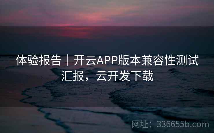 体验报告｜开云APP版本兼容性测试汇报，云开发下载